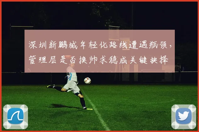 深圳新鹏城年轻化路线遭遇瓶颈，管理层是否换帅求稳成关键抉择