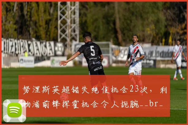 努涅斯英超错失绝佳机会23次,利物浦前锋挥霍机会令人扼腕__br_