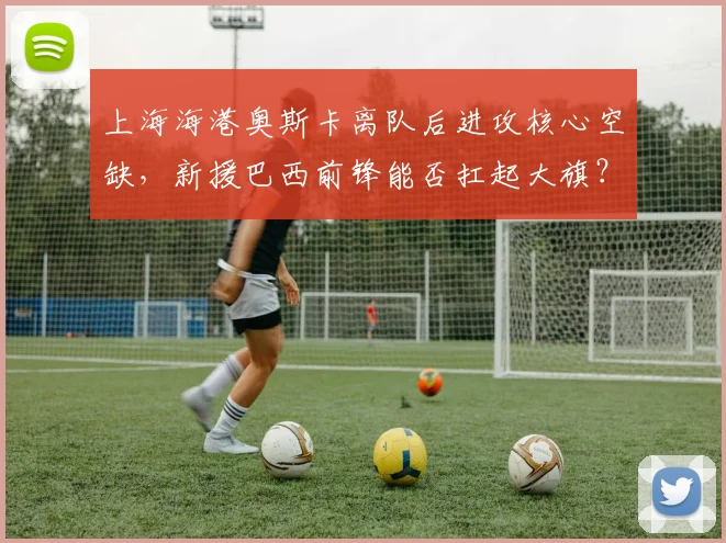 上海海港奥斯卡离队后进攻核心空缺,新援巴西前锋能否扛起大旗?