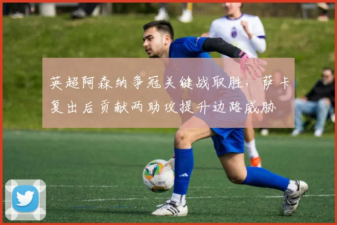 英超阿森纳争冠关键战取胜，萨卡复出后贡献两助攻提升边路威胁